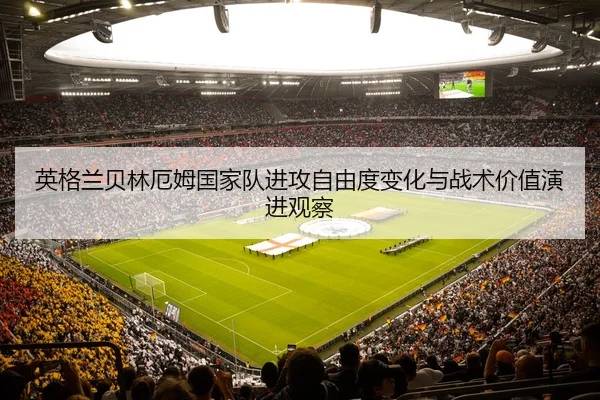 英格兰贝林厄姆国家队进攻自由度变化与战术价值演进观察
