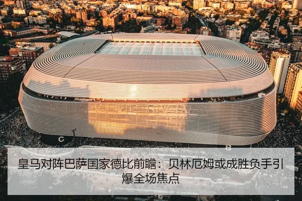 皇马对阵巴萨国家德比前瞻：贝林厄姆或成胜负手引爆全场焦点