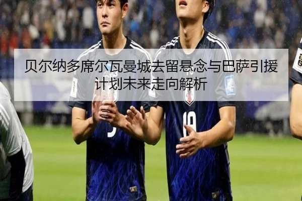 贝尔纳多席尔瓦曼城去留悬念与巴萨引援计划未来走向解析
