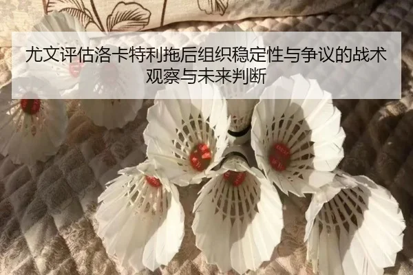 尤文评估洛卡特利拖后组织稳定性与争议的战术观察与未来判断