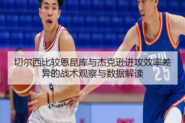 切尔西比较恩昆库与杰克逊进攻效率差异的战术观察与数据解读