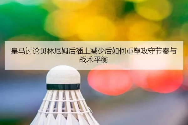 皇马讨论贝林厄姆后插上减少后如何重塑攻守节奏与战术平衡
