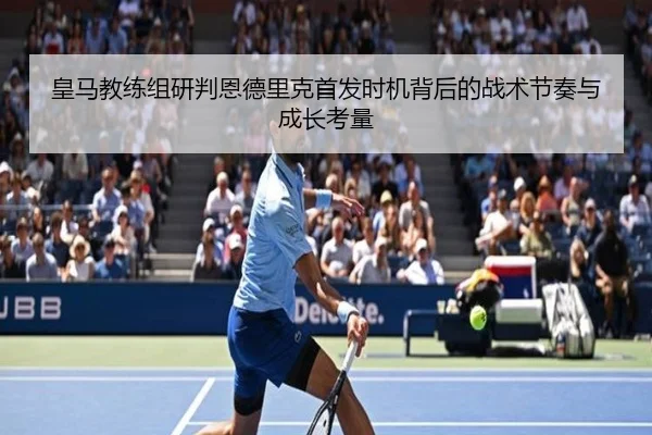 皇马教练组研判恩德里克首发时机背后的战术节奏与成长考量