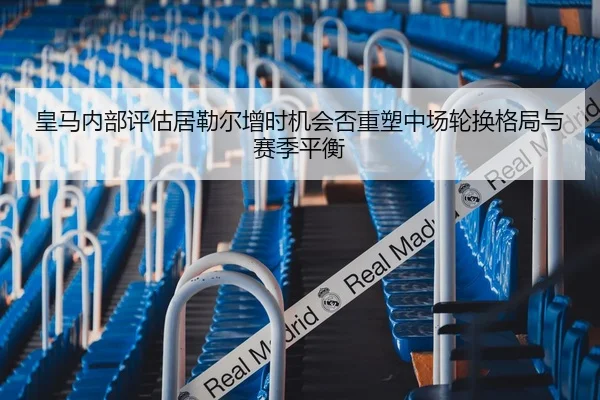 皇马内部评估居勒尔增时机会否重塑中场轮换格局与赛季平衡