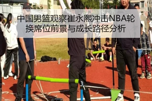 中国男篮观察崔永熙冲击NBA轮换席位前景与成长路径分析