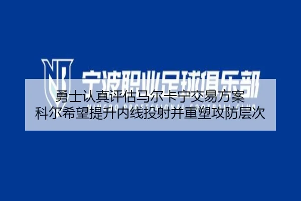 勇士认真评估马尔卡宁交易方案 科尔希望提升内线投射并重塑攻防层次